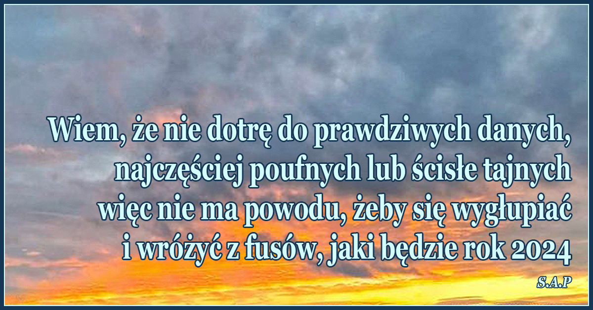 Wiem, że nie dotrę do prawdziwych danych, najczęściej poufnych lub ścisłe tajnych więc nie ma powodu, żeby się wygłupiać i wróżyć z fusów, jaki będzie rok 2024.