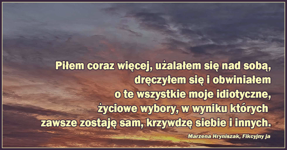 Piłem coraz więcej, użalałem się nad sobą, dręczyłem się i obwiniałem o te wszystkie moje idio-tyczne, życiowe wybory, w wyniku których zawsze zostaję sam, krzywdzę siebie i innych.